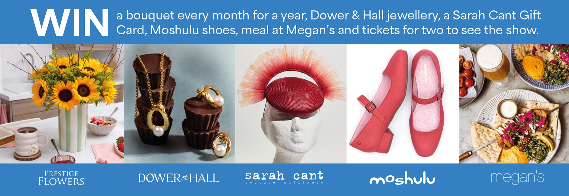 Win a bouquet every month for a year, Dower & Hall jewellery, a Sarah Cant Gift Card, Moshulu shoes, meal at Megan's and tickets for two to see the show.